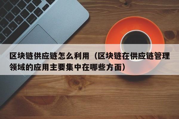 区块链供应链怎么利用（区块链在供应链管理领域的应用主要集中在哪些方面）