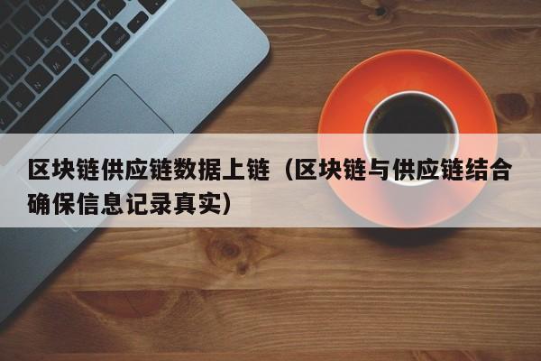 区块链供应链数据上链（区块链与供应链结合确保信息记录真实）
