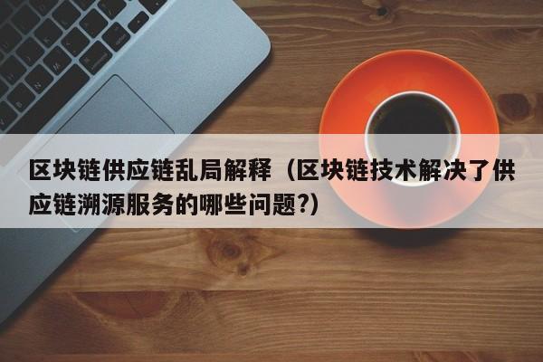 区块链供应链乱局解释（区块链技术解决了供应链溯源服务的哪些问题?）