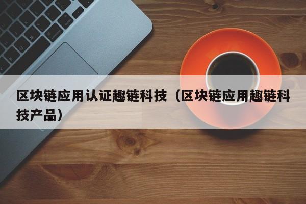区块链应用认证趣链科技（区块链应用趣链科技产品）