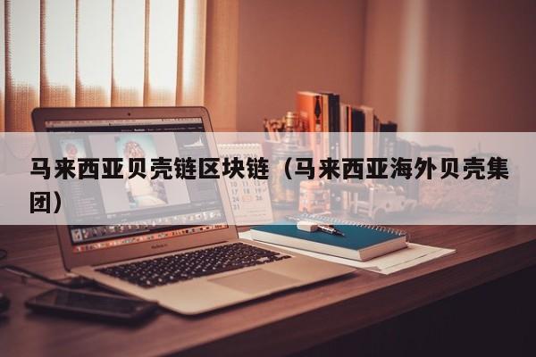 马来西亚贝壳链区块链（马来西亚海外贝壳集团）