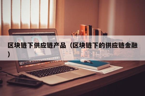 区块链下供应链产品（区块链下的供应链金融）