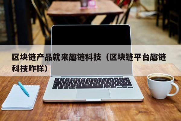区块链产品就来趣链科技（区块链平台趣链 科技咋样）
