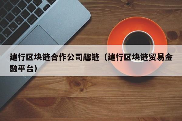 建行区块链合作公司趣链（建行区块链贸易金融平台）