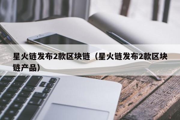 星火链发布2款区块链（星火链发布2款区块链产品）