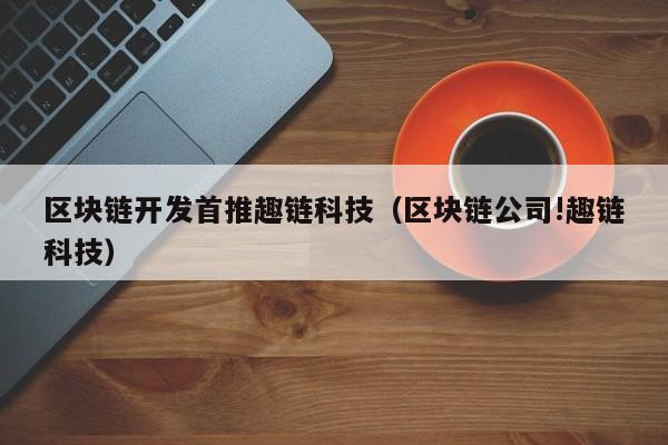 区块链开发首推趣链科技（区块链公司!趣链科技）