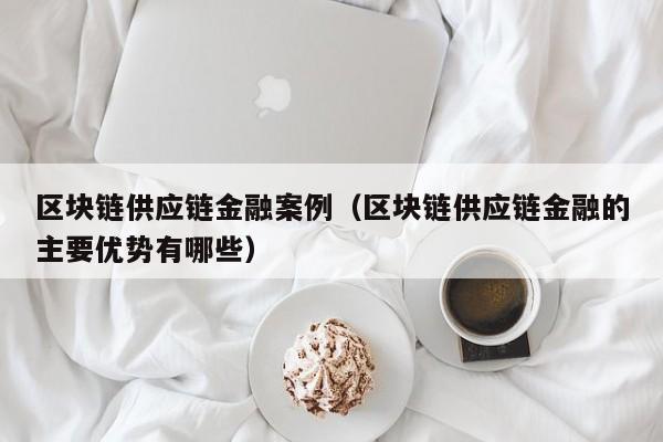 区块链供应链金融案例（区块链供应链金融的主要优势有哪些）