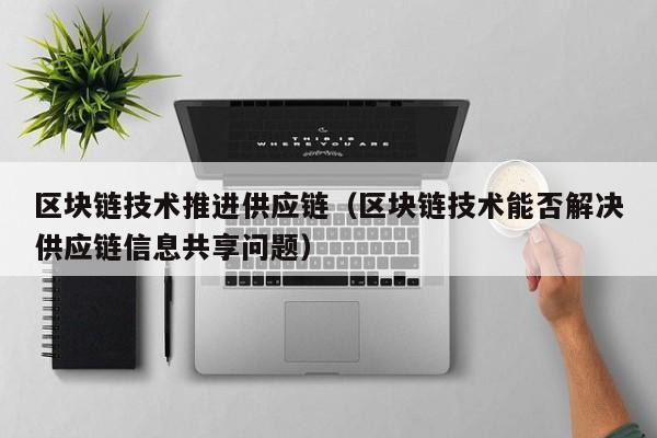 区块链技术推进供应链（区块链技术能否解决供应链信息共享问题）