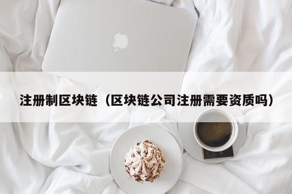 注册制区块链（区块链公司注册需要资质吗）