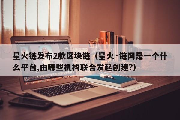 星火链发布2款区块链（星火·链网是一个什么平台,由哪些机构联合发起创建?）