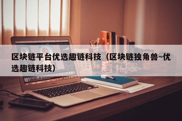 区块链平台优选趣链科技（区块链独角兽~优选趣链科技）