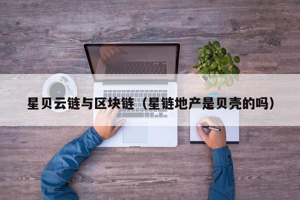 星贝云链与区块链（星链地产是贝壳的吗）