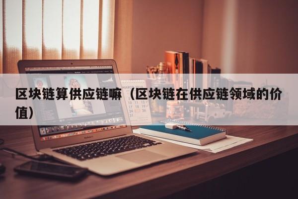 区块链算供应链嘛（区块链在供应链领域的价值）