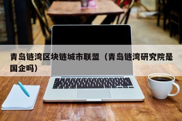 青岛链湾区块链城市联盟（青岛链湾研究院是国企吗）