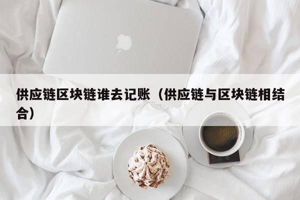 供应链区块链谁去记账（供应链与区块链相结合）