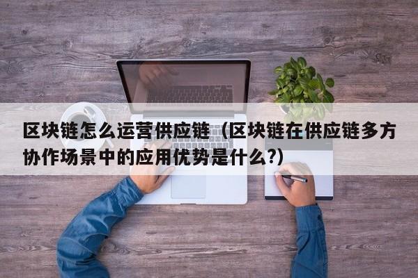 区块链怎么运营供应链（区块链在供应链多方协作场景中的应用优势是什么?）