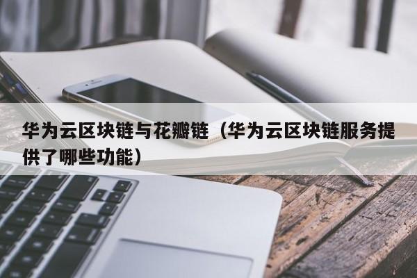 华为云区块链与花瓣链（华为云区块链服务提供了哪些功能）