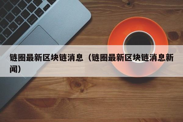 链圈最新区块链消息（链圈最新区块链消息新闻）