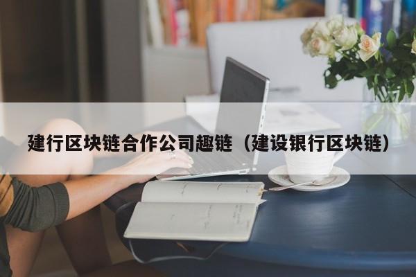 建行区块链合作公司趣链（建设银行区块链）
