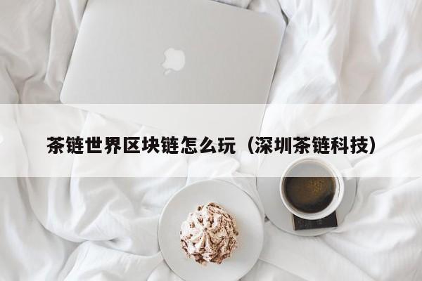 茶链世界区块链怎么玩（深圳茶链科技）