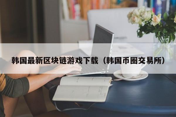韩国最新区块链游戏下载（韩国币圈交易所）