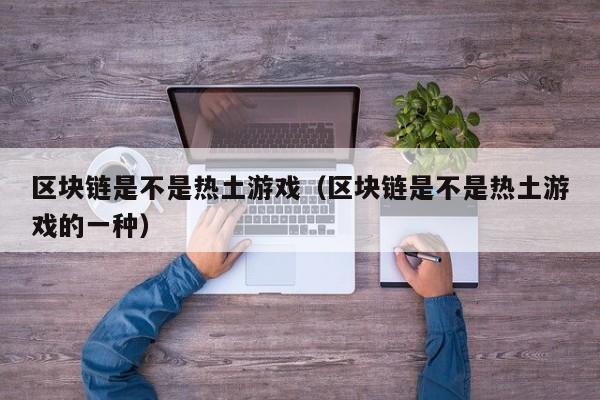 区块链是不是热土游戏（区块链是不是热土游戏的一种）