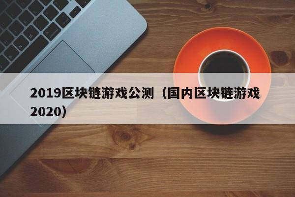 2019区块链游戏公测（国内区块链游戏 2020）