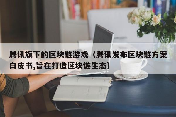 腾讯旗下的区块链游戏（腾讯发布区块链方案白皮书,旨在打造区块链生态）