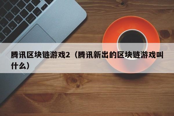腾讯区块链游戏2（腾讯新出的区块链游戏叫什么）