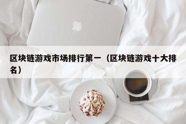 区块链游戏市场排行第一（区块链游戏十大排名）