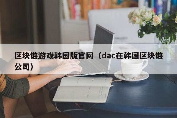 区块链游戏韩国版官网（dac在韩国区块链公司）