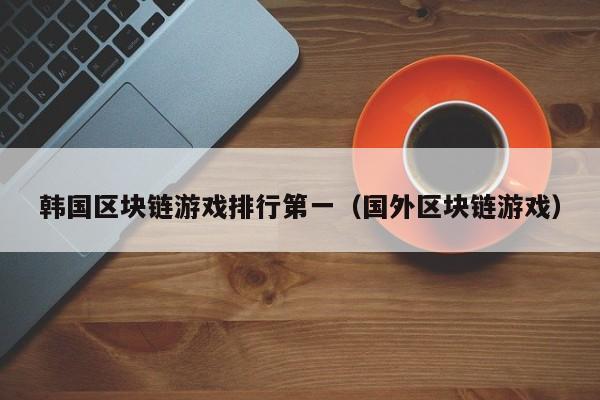 韩国区块链游戏排行第一(国外区块链游戏)
