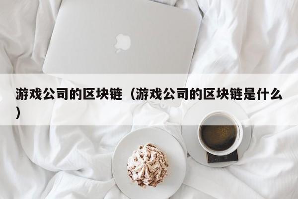 游戏公司的区块链（游戏公司的区块链是什么）