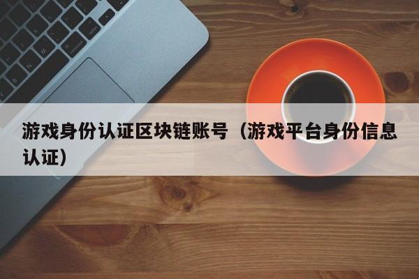 游戏身份认证区块链账号(游戏平台身份信息认证)