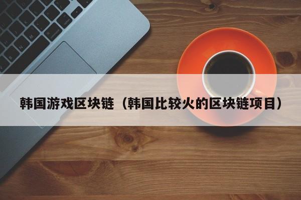韩国游戏区块链（韩国比较火的区块链项目）