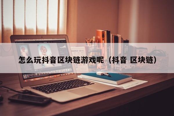 怎么玩抖音区块链游戏呢（抖音 区块链）