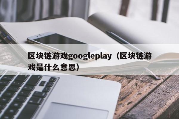区块链游戏googleplay（区块链游戏是什么意思）
