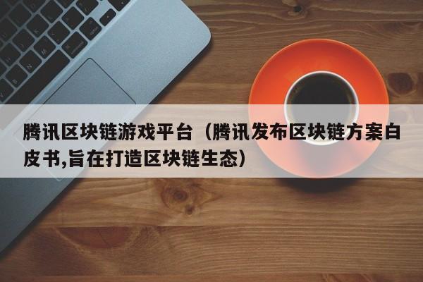腾讯区块链游戏平台（腾讯发布区块链方案白皮书,旨在打造区块链生态）