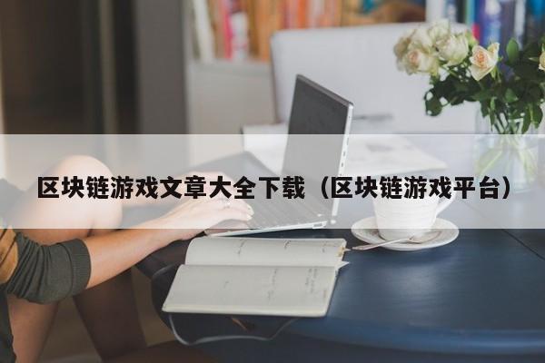 区块链游戏文章大全下载(区块链游戏平台)