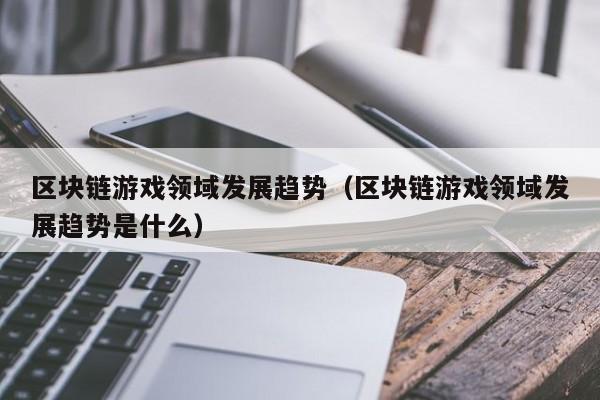 区块链游戏领域发展趋势（区块链游戏领域发展趋势是什么）