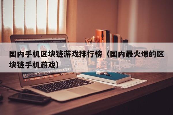 国内手机区块链游戏排行榜（国内最火爆的区块链手机游戏）
