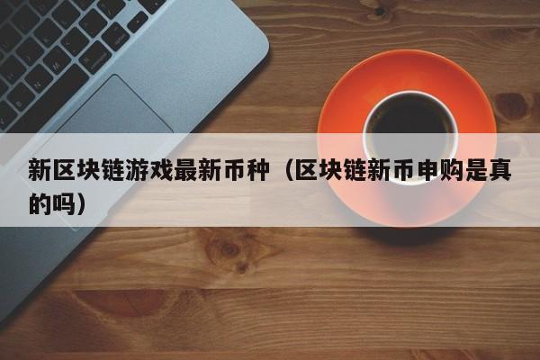 新区块链游戏最新币种（区块链新币申购是真的吗）
