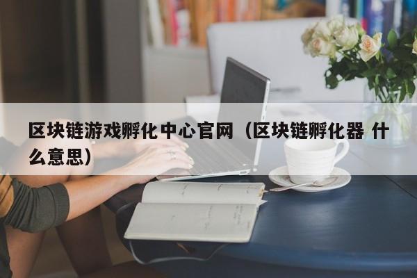 区块链游戏孵化中心官网（区块链孵化器 什么意思）