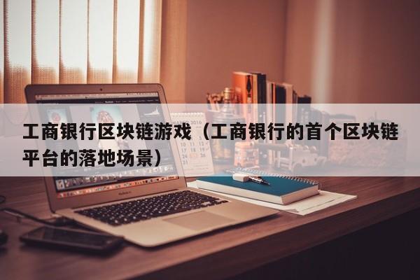 工商银行区块链游戏（工商银行的首个区块链平台的落地场景）